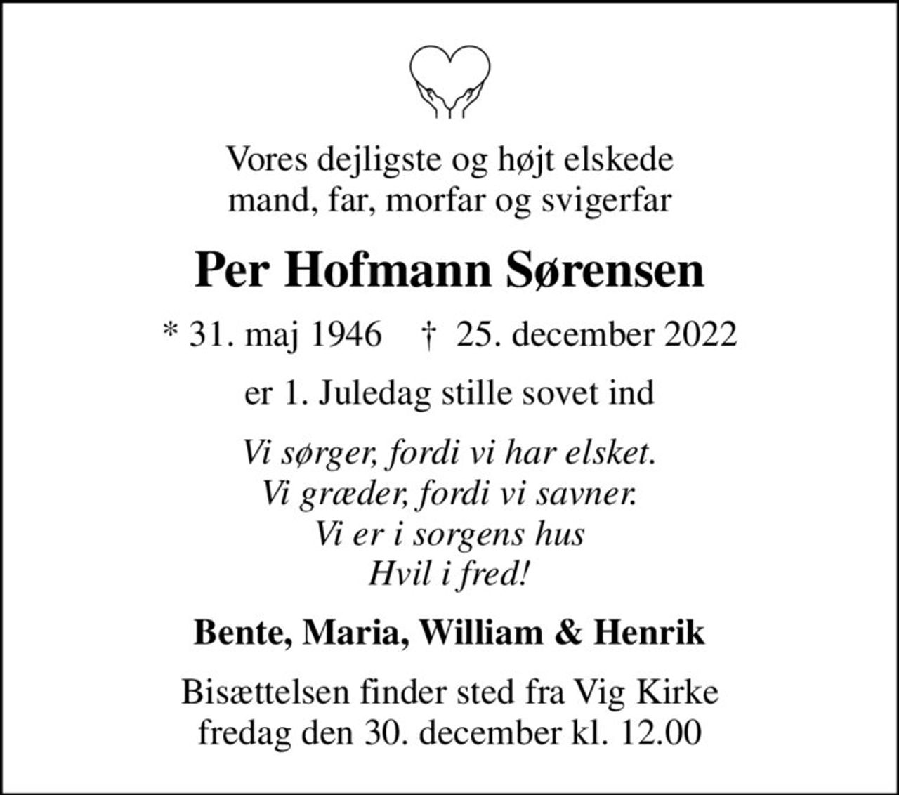 Vores dejligste og højt elskede mand, far, morfar og svigerfar
Per Hofmann Sørensen
* 31. maj 1946    ✝ 25. december 2022
er 1. Juledag stille sovet ind
Vi sørger, fordi vi har elsket. Vi græder, fordi vi savner. Vi er i sorgens hus Hvil i fred!
Bente, Maria, William & Henrik
Bisættelsen finder sted fra Vig Kirke  fredag den 30. december kl. 12.00