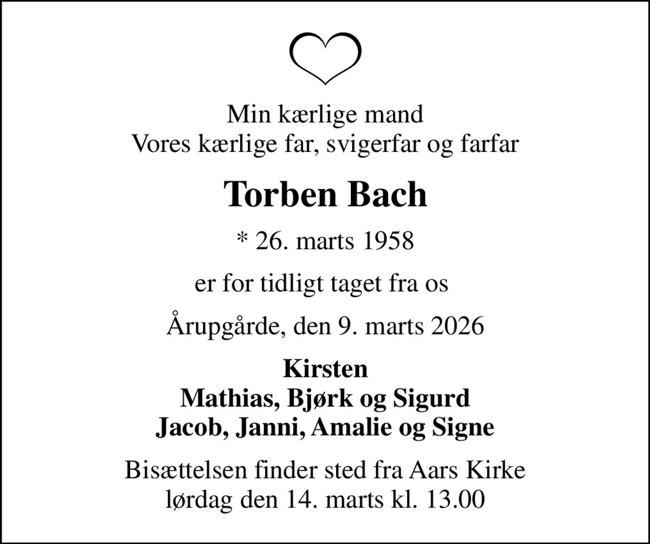 Min kærlige mand Vores kærlige far, svigerfar og farfar
Torben Bach
* 26. marts 1958
er for tidligt taget fra os 
Årupgårde, den 9. marts 2026
Kirsten Mathias, Bjørk og Sigurd Jacob, Janni, Amalie og Signe
Bisættelsen finder sted fra Aars Kirke  lørdag den 14. marts kl. 13.00