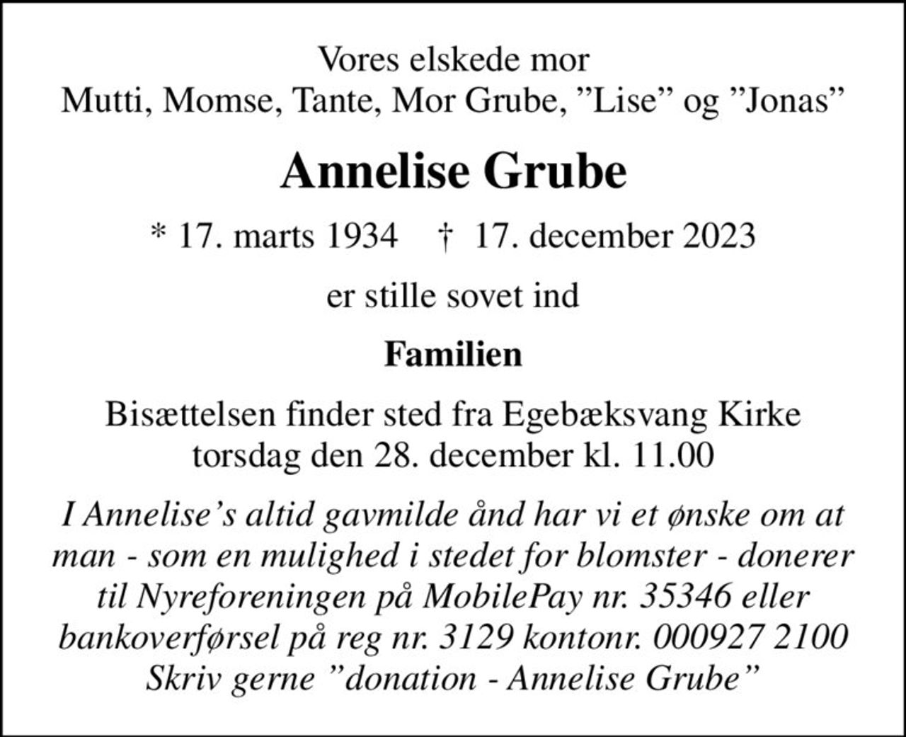 Vores elskede mor Mutti, Momse, Tante, Mor Grube, Lise og Jonas
Annelise Grube
* 17. marts 1934    ✝ 17. december 2023
er stille sovet ind
Familien
Bisættelsen finder sted fra Egebæksvang Kirke  torsdag den 28. december kl. 11.00 
I stedet for evt. blomster kan man betænke
					Nyreforeningen reg.nr.3129konto0009272100mrk. Annelise
					Grube
I Annelises altid gavmilde ånd har vi et ønske om at man - som en mulighed i stedet for blomster - donerer til Nyreforeningen på MobilePay nr. 35346 eller bankoverførsel på reg nr. 3129 kontonr. 000927 2100 Skriv gerne donation - Annelise Grube