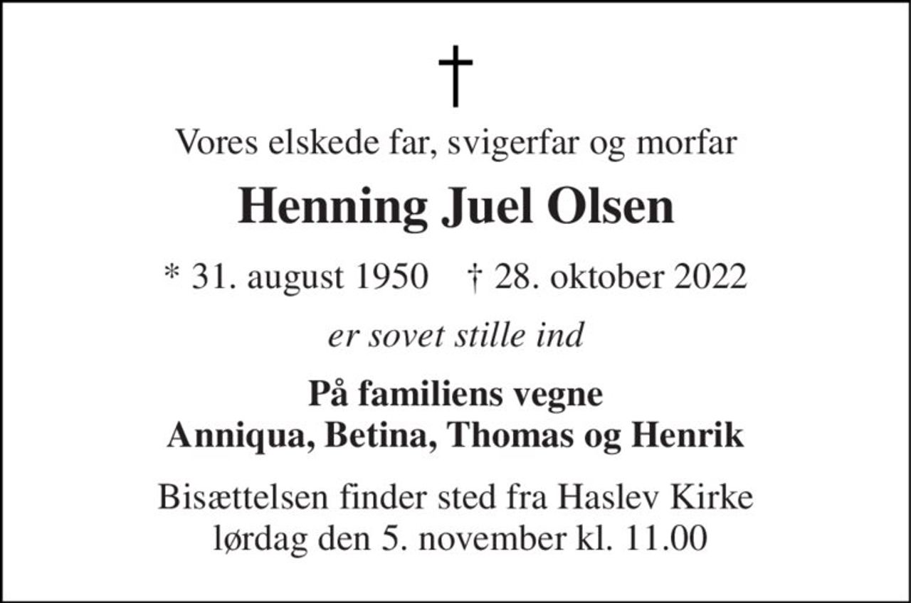 Vores elskede far, svigerfar og morfar 
Henning Juel Olsen 
*​ 31. august 1950​    ✝​ 28. oktober 2022 
er sovet stille ind 
På familiens vegne Anniqua, Betina, Thomas og Henrik 
Bisættelsen finder sted fra Haslev Kirke  lørdag den 5. november kl. 11.00