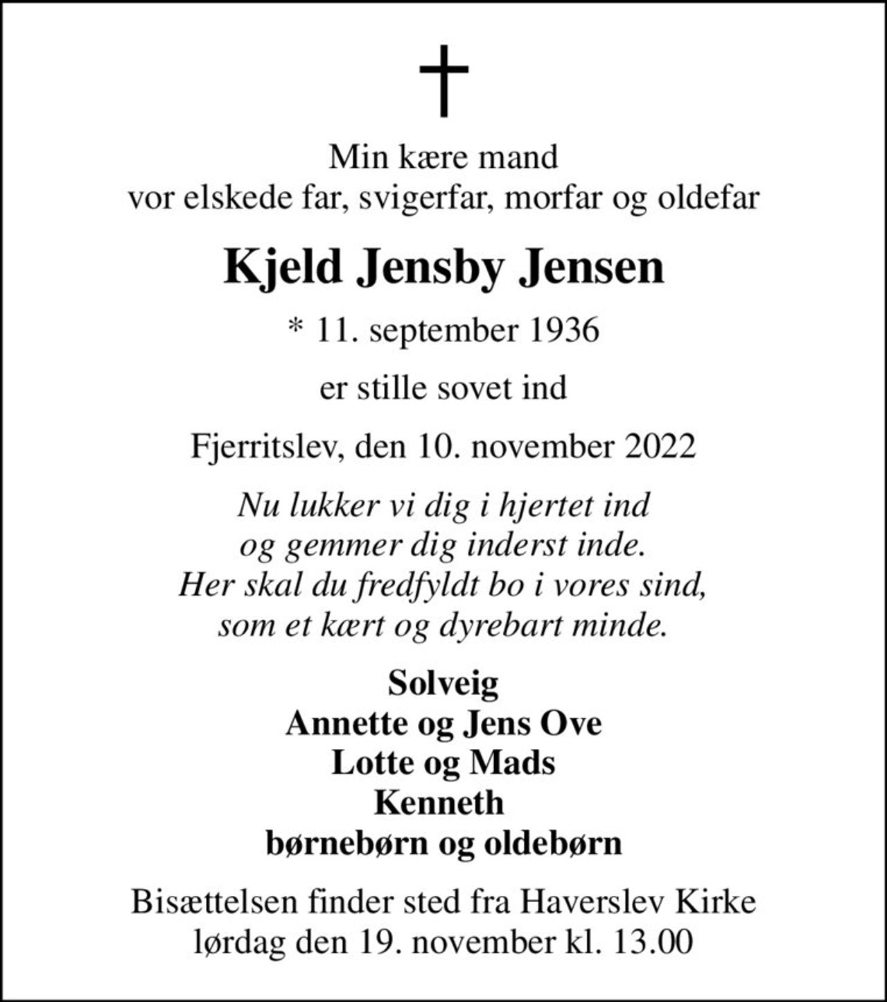 Min kære mand vor elskede far, svigerfar, morfar og oldefar
Kjeld Jensby Jensen
* 11. september 1936
er stille sovet ind
Fjerritslev, den 10. november 2022
Nu lukker vi dig i hjertet ind og gemmer dig inderst inde. Her skal du fredfyldt bo i vores sind, som et kært og dyrebart minde.
Solveig Annette og Jens Ove Lotte og Mads Kenneth  børnebørn og oldebørn
Bisættelsen finder sted fra Haverslev Kirke  lørdag den 19. november kl. 13.00