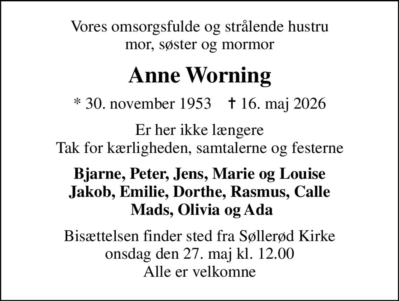 Vores omsorgsfulde og strålende hustru mor, søster og mormor
Anne Worning
* 30. november 1953    ✝ 16. maj 2026
Er her ikke længere Tak for kærligheden, samtalerne og festerne
Bjarne, Peter, Jens, Marie og Louise Jakob, Emilie, Dorthe, Rasmus, Calle  Mads, Olivia og Ada
Bisættelsen finder sted fra Søllerød Kirke  onsdag den 27. maj kl. 12.00  Alle er velkomne