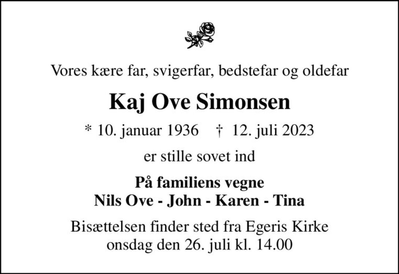 Vores kære far, svigerfar, bedstefar og oldefar
Kaj Ove Simonsen
* 10. januar 1936    ✝ 12. juli 2023
er stille sovet ind
På familiens vegne Nils Ove - John - Karen - Tina
Bisættelsen finder sted fra Egeris Kirke  onsdag den 26. juli kl. 14.00