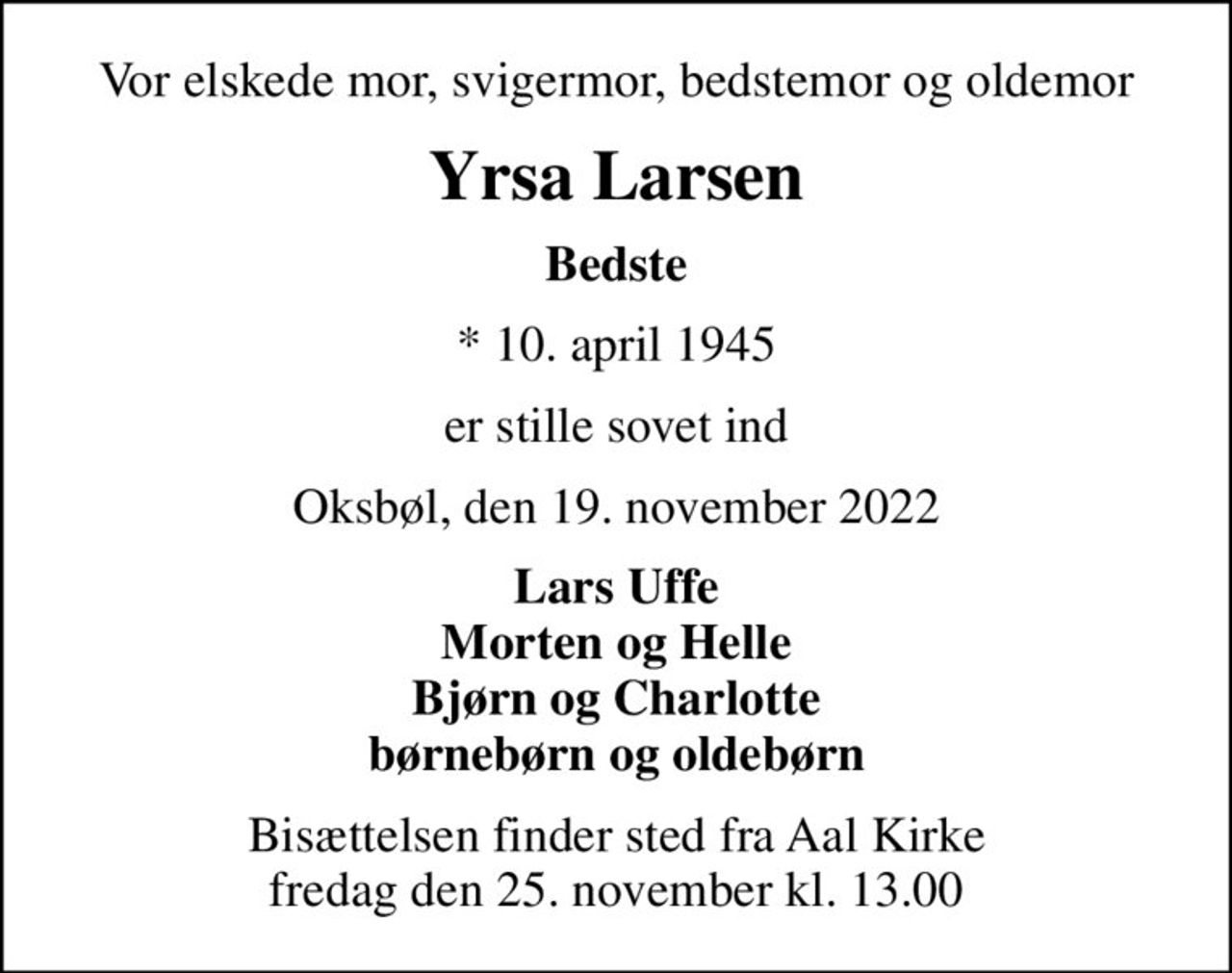 Vor elskede mor, svigermor, bedstemor og oldemor
Yrsa Larsen
Bedste
* 10. april 1945
er stille sovet ind
Oksbøl, den 19. november 2022
Lars Uffe Morten og Helle Bjørn og Charlotte børnebørn og oldebørn
Bisættelsen finder sted fra Aal Kirke  fredag den 25. november kl. 13.00
