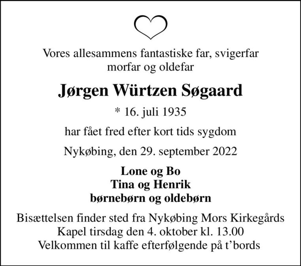 Vores allesammens fantastiske far, svigerfar morfar og oldefar
Jørgen Würtzen Søgaard
* 16. juli 1935
har fået fred efter kort tids sygdom
Nykøbing, den 29. september 2022
Lone og Bo Tina og Henrik børnebørn og oldebørn
Bisættelsen finder sted fra Nykøbing Mors Kirkegårds Kapel  tirsdag den 4. oktober kl. 13.00  Velkommen til kaffe efterfølgende på tbords