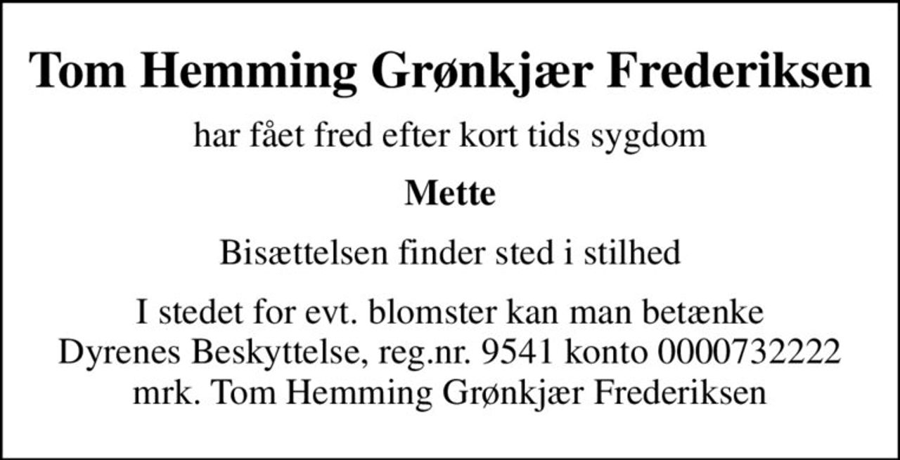 Tom Hemming Grønkjær Frederiksen
har fået fred efter kort tids sygdom
Mette
Bisættelsen finder sted i stilhed
I stedet for evt. blomster kan man betænke
					Dyrenes Beskyttelse reg.nr.9541konto0000732222mrk. Tom Hemming Grønkjær
					Frederiksen