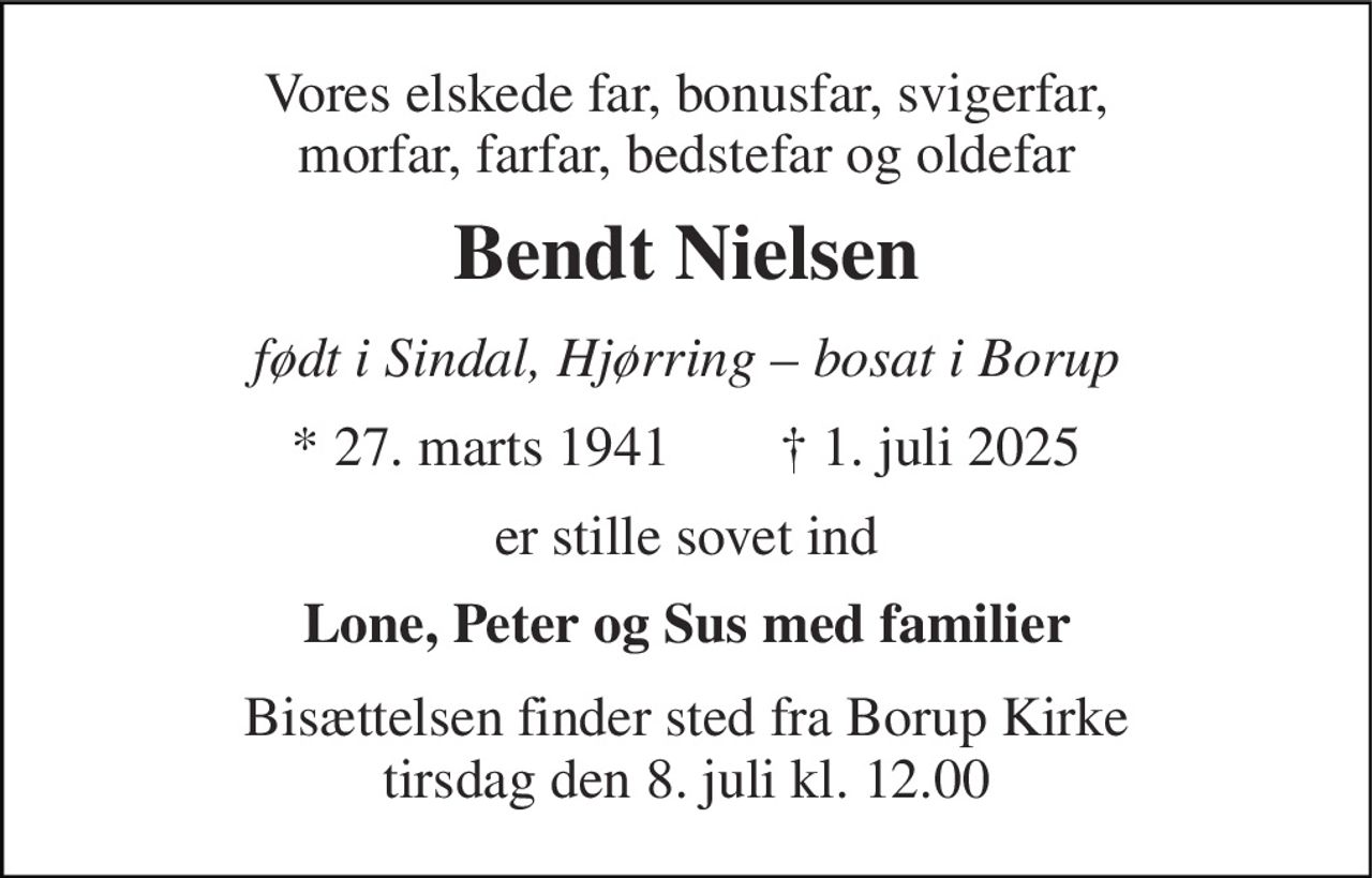 Vores elskede far, bonusfar, svigerfar, morfar, farfar, bedstefar og oldefar 
Bendt Nielsen​ 
født i Sindal, Hjørring – bosat i Borup 
*​ 27. marts 1941 
†​ 1. juli 2025​ 
er stille sovet ind 
Lone, Peter og Sus med familier 
Bisættelsen​ finder sted fra Borup Kirke​ tirsdag den 8. juli​ kl. 12.00