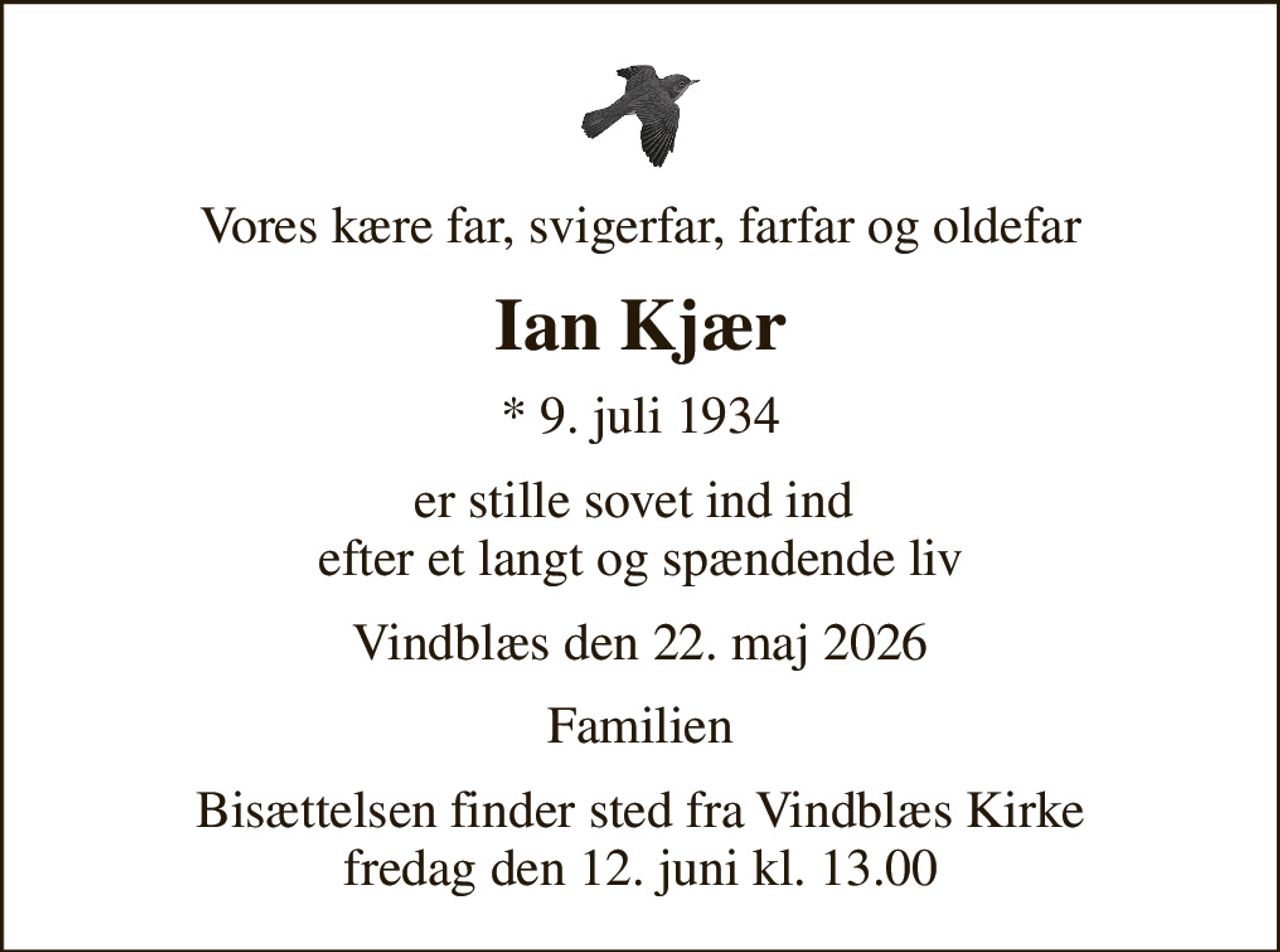 Vores kære far, svigerfar, farfar og oldefar
Ian Kjær
* 9. juli 1934
er stille sovet ind ind  efter et langt og spændende liv
Vindblæs den 22. maj 2026
Familien
Bisættelsen finder sted fra Vindblæs Kirke  fredag den 12. juni kl. 13.00