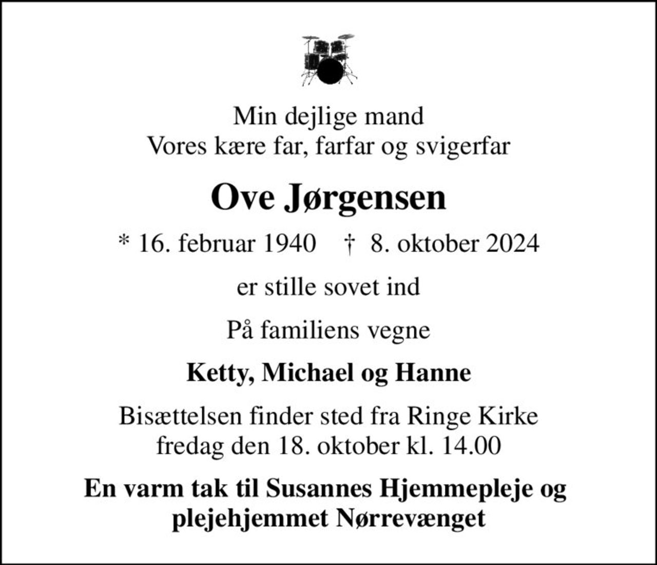 Min dejlige mand Vores kære far, farfar og svigerfar
Ove Jørgensen
* 16. februar 1940    ✝ 8. oktober 2024
er stille sovet ind
På familiens vegne
Ketty, Michael og Hanne
Bisættelsen finder sted fra Ringe Kirke  fredag den 18. oktober kl. 14.00 
En varm tak til Susannes Hjemmepleje og  plejehjemmet Nørrevænget