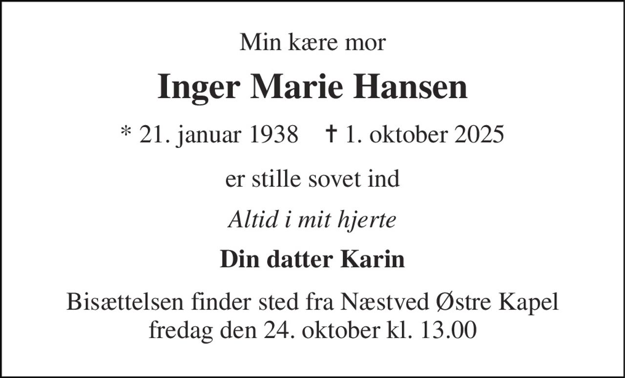 Min kære mor 
Inger Marie Hansen 
*​ 21. januar 1938​    ✝​ 1. oktober 2025 
er stille sovet ind 
Altid i mit hjerte 
Din datter Karin 
Bisættelsen finder sted fra Næstved Østre Kapel fredag den 24. oktober kl. 13.00