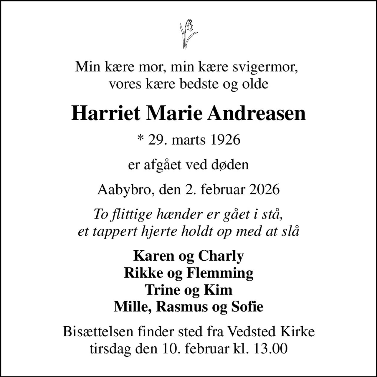 Min kære mor, min kære svigermor,  vores kære bedste og olde
Harriet Marie Andreasen
* 29. marts 1926
er afgået ved døden
Aabybro, den 2. februar 2026
To flittige hænder er gået i stå, et tappert hjerte holdt op med at slå
Karen og Charly Rikke og Flemming Trine og Kim Mille, Rasmus og Sofie
Bisættelsen finder sted fra Vedsted Kirke  tirsdag den 10. februar kl. 13.00
