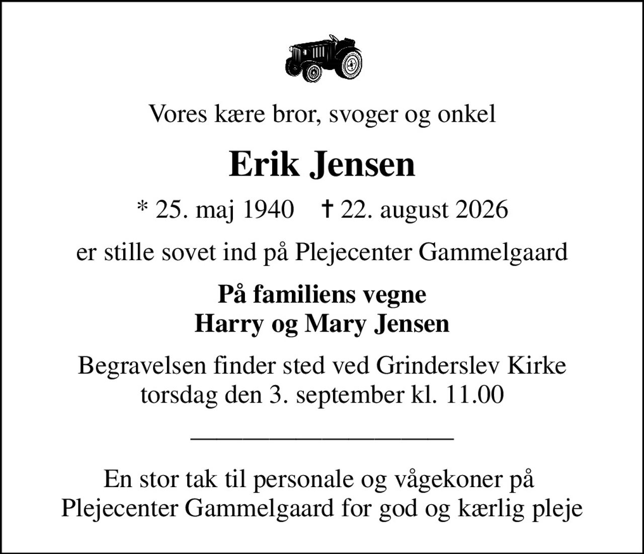 Vores kære bror, svoger og onkel
Erik Jensen
* 25. maj 1940    ✝ 22. august 2026
er stille sovet ind på Plejecenter Gammelgaard
På familiens vegne Harry og Mary Jensen
Begravelsen finder sted ved Grinderslev Kirke  torsdag den 3. september kl. 11.00 
En stor tak til personale og vågekoner på  Plejecenter Gammelgaard for god og kærlig pleje