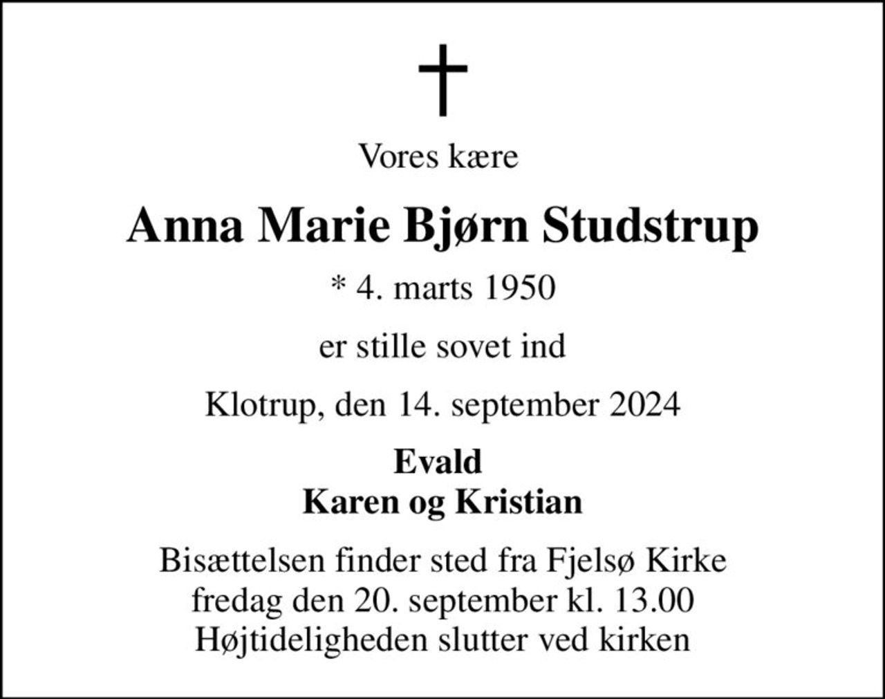 Vores kære 
Anna Marie Bjørn Studstrup
* 4. marts 1950
er stille sovet ind
Klotrup, den 14. september 2024
Evald  Karen og Kristian
Bisættelsen finder sted fra Fjelsø Kirke  fredag den 20. september kl. 13.00  Højtideligheden slutter ved kirken