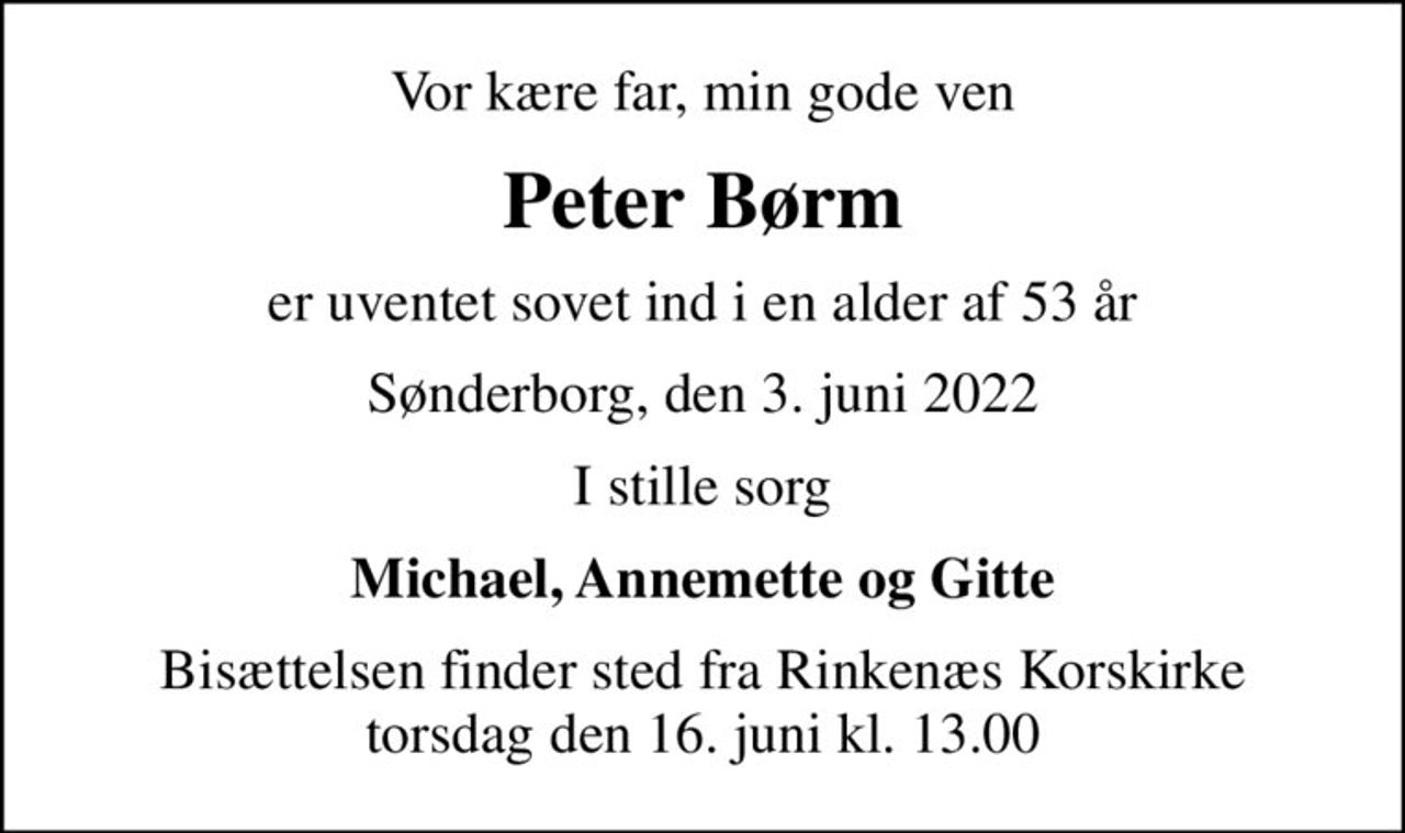 Vor kære far, min gode ven
Peter Børm
er uventet sovet ind i en alder af 53 år
Sønderborg, den 3. juni 2022
I stille sorg
Michael, Annemette og Gitte
Bisættelsen finder sted fra Rinkenæs Korskirke  torsdag den 16. juni kl. 13.00