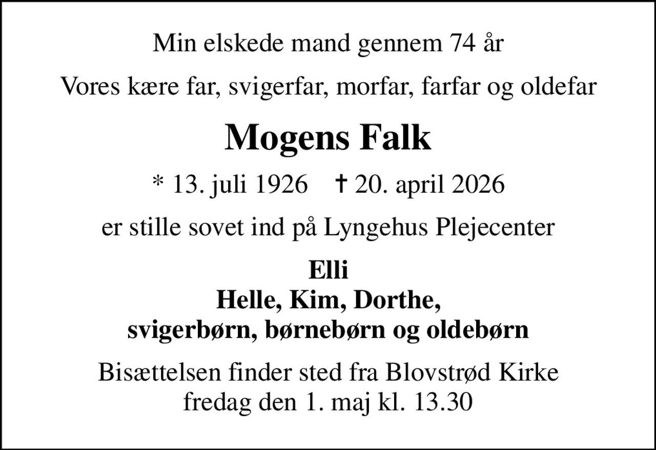 Min elskede mand gennem 74 år
Vores kære far, svigerfar, morfar, farfar og oldefar
Mogens Falk
* 13. juli 1926    ✝ 20. april 2026
er stille sovet ind på Lyngehus Plejecenter
Elli Helle, Kim, Dorthe, svigerbørn, børnebørn og oldebørn
Bisættelsen finder sted fra Blovstrød Kirke  fredag den 1. maj kl. 13.30