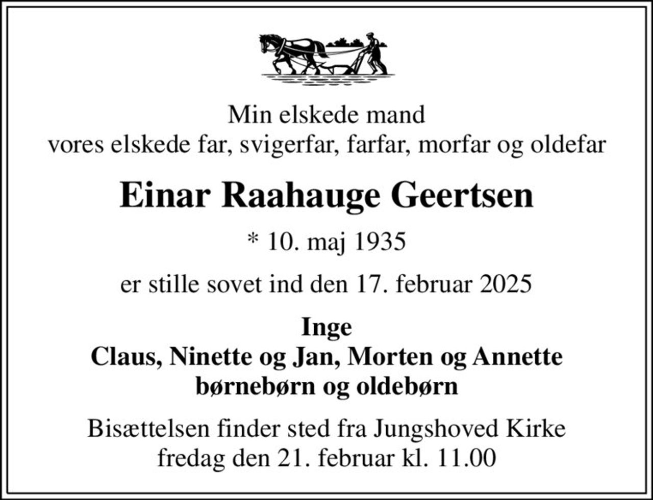 Min elskede mand vores elskede far, svigerfar, farfar, morfar og oldefar
Einar Raahauge Geertsen
* 10. maj 1935
er stille sovet ind den 17. februar 2025
Inge Claus, Ninette og Jan, Morten og Annette børnebørn og oldebørn
Bisættelsen finder sted fra Jungshoved Kirke  fredag den 21. februar kl. 11.00