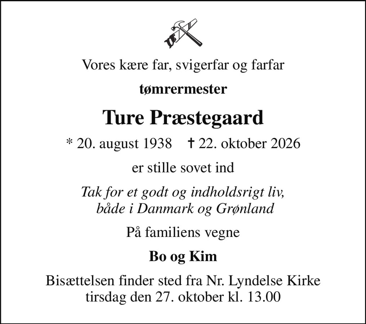 Vores kære far, svigerfar og farfar
tømrermester
Ture Præstegaard
* 20. august 1938    ✝ 22. oktober 2026
er stille sovet ind
Tak for et godt og indholdsrigt liv,  både i Danmark og Grønland
På familiens vegne
Bo og Kim
Bisættelsen finder sted fra Nr. Lyndelse Kirke  tirsdag den 27. oktober kl. 13.00