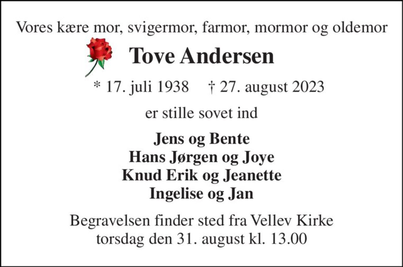Vores kære mor, svigermor, farmor, mormor og oldemor 
Tove Andersen 
★ 17. juli 1938 
✝ 27. august 2023 
er stille sovet ind 
Jens og Bente Hans Jørgen og Joye Knud Erik og Jeanette Ingelise og Jan 
Begravelsen​ finder sted fra Vellev Kirke​ torsdag den 31. august​ kl. 13.00