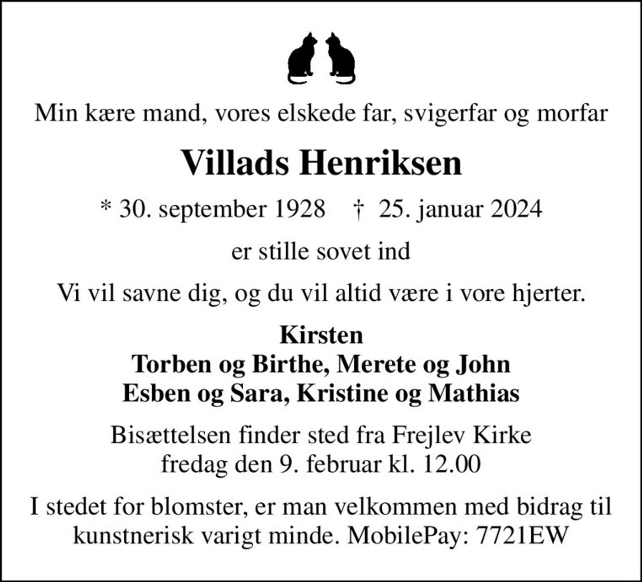 Min kære mand, vores elskede far, svigerfar og morfar
Villads Henriksen
* 30. september 1928    ✝ 25. januar 2024
er stille sovet ind
Vi vil savne dig, og du vil altid være i vore hjerter.
Kirsten Torben og Birthe, Merete og John Esben og Sara, Kristine og Mathias
Bisættelsen finder sted fra Frejlev Kirke  fredag den 9. februar kl. 12.00 
I stedet for blomster, er man velkommen med bidrag til kunstnerisk varigt minde. MobilePay: 7721EW
