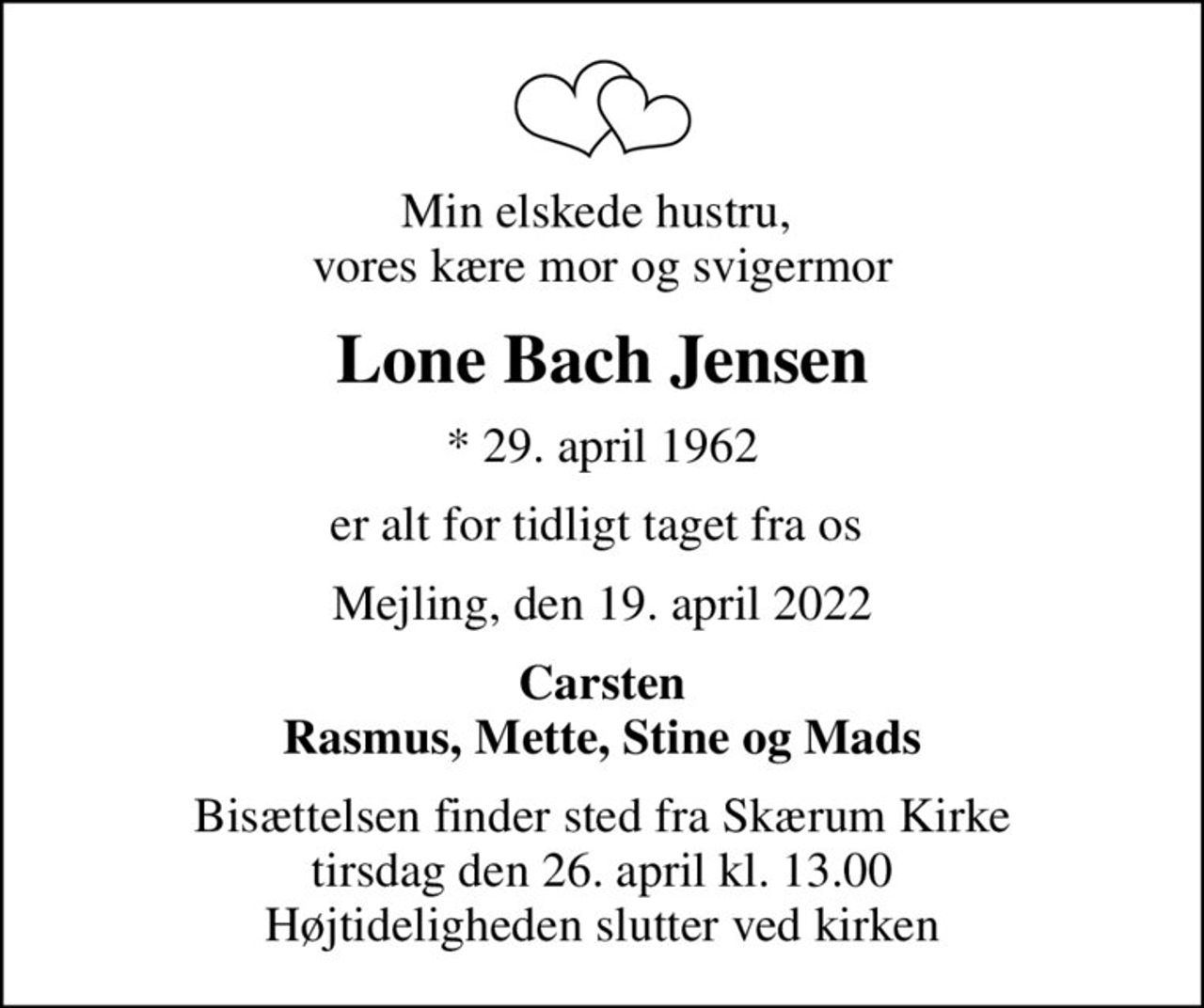 Min elskede hustru,  vores kære mor og svigermor
Lone Bach Jensen
* 29. april 1962
er alt for tidligt taget fra os 
Mejling, den 19. april 2022
Carsten Rasmus, Mette, Stine og Mads
Bisættelsen finder sted fra Skærum Kirke  tirsdag den 26. april kl. 13.00  Højtideligheden slutter ved kirken