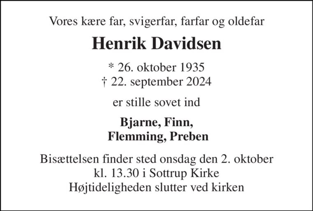Vores kære far, svigerfar, farfar og oldefar 
Henrik Davidsen 
*​ 26. oktober 1935​ †​ 22. september 2024 
er stille sovet ind 
Bjarne, Finn,  Flemming, Preben 
Bisættelsen finder sted onsdag den 2. oktober kl. 13.30 i Sottrup Kirke Højtideligheden slutter ved kirken