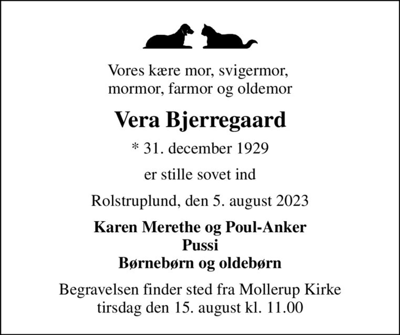 Vores kære mor, svigermor,  mormor, farmor og oldemor
Vera Bjerregaard
* 31. december 1929
er stille sovet ind
Rolstruplund, den 5. august 2023
Karen Merethe og Poul-Anker Pussi Børnebørn og oldebørn
Begravelsen finder sted fra Mollerup Kirke  tirsdag den 15. august kl. 11.00