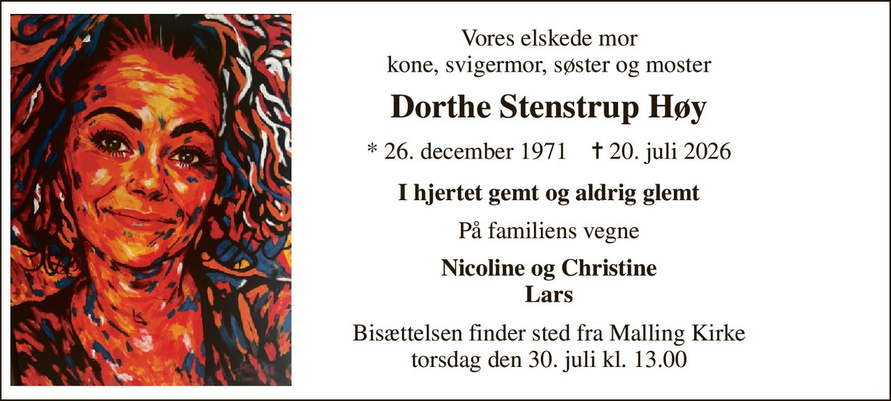 Vores elskede mor kone, svigermor, søster og moster 
Dorthe Stenstrup Høy 
*​ 26. december 1971​    ✝​ 20. juli 2026 
I hjertet gemt og aldrig glemt 
På familiens vegne 
Nicoline og Christine Lars 
Bisættelsen​ finder sted fra Malling Kirke​ torsdag den 30. juli​ kl. 13.00