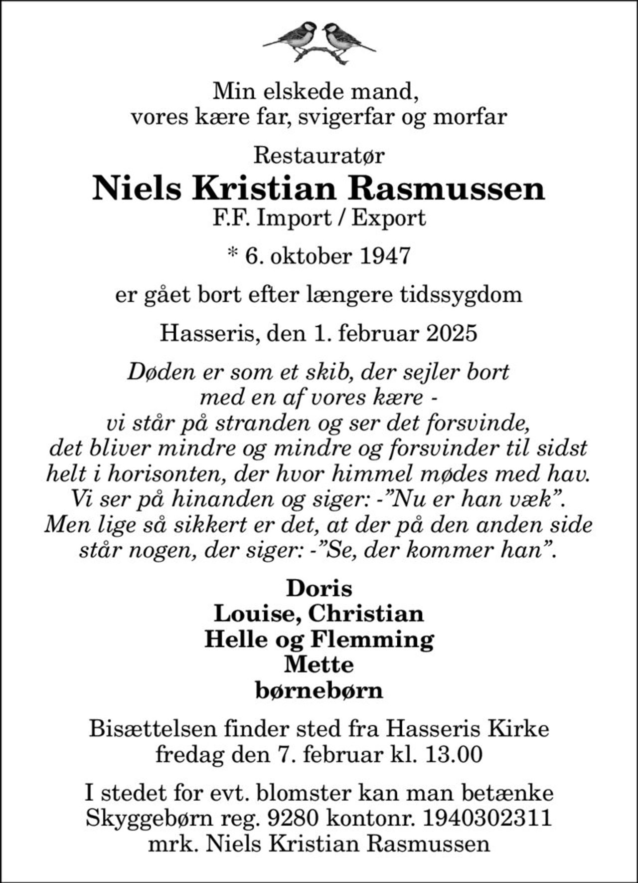 Min elskede mand,  vores kære far, svigerfar og morfar
Restauratør
Niels Kristian Rasmussen
F.F. Import / Export
* 6. oktober 1947
er gået bort efter længere tidssygdom
Hasseris, den 1. februar 2025
Døden er som et skib, der sejler bort med en af vores kære - vi står på stranden og ser det forsvinde, det bliver mindre og mindre og forsvinder til sidst helt i horisonten, der hvor himmel mødes med hav. Vi ser på hinanden og siger: -Nu er han væk. Men lige så sikkert er det, at der på den anden side står nogen, der siger: -Se, der kommer han.
Doris Louise, Christian Helle og Flemming Mette børnebørn
Bisættelsen finder sted fra Hasseris Kirke  fredag den 7. februar kl. 13.00 
I stedet for evt. blomster kan man betænke
					Skyggebørn reg.9280kontonr.1940302311mrk. Niels Kristian
					Rasmussen