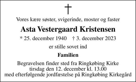 Vores kære søster, svigerinde, moster og faster
Asta Vestergaard Kristensen
* 25. december 1940    &#x271d; 3. december 2023
er stille sovet ind
Familien
Begravelsen finder sted fra Ringkøbing Kirke  tirsdag den 12. december kl. 13.00  med efterfølgende jordfæstelse på Ringkøbing Kirkegård