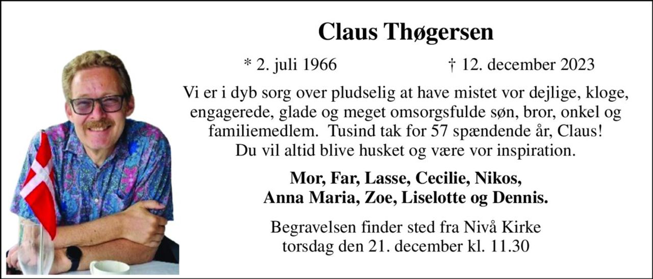 Claus Thøgersen​ 
*​​ 2. juli 1966 
†​ 12. december 2023​ 
Vi er i dyb sorg over pludselig at have mistet vor dejlige, kloge, engagerede, glade og meget omsorgsfulde søn, bror, onkel og familiemedlem.  Tusind tak for 57 spændende år, Claus! Du vil altid blive husket og være vor inspiration. 
Mor, Far, Lasse, Cecilie, Nikos, Anna Maria, Zoe, Liselotte og Dennis. 
Begravelsen​​ finder sted fra Nivå Kirke​​ torsdag den 21. december​​ kl. 11.30