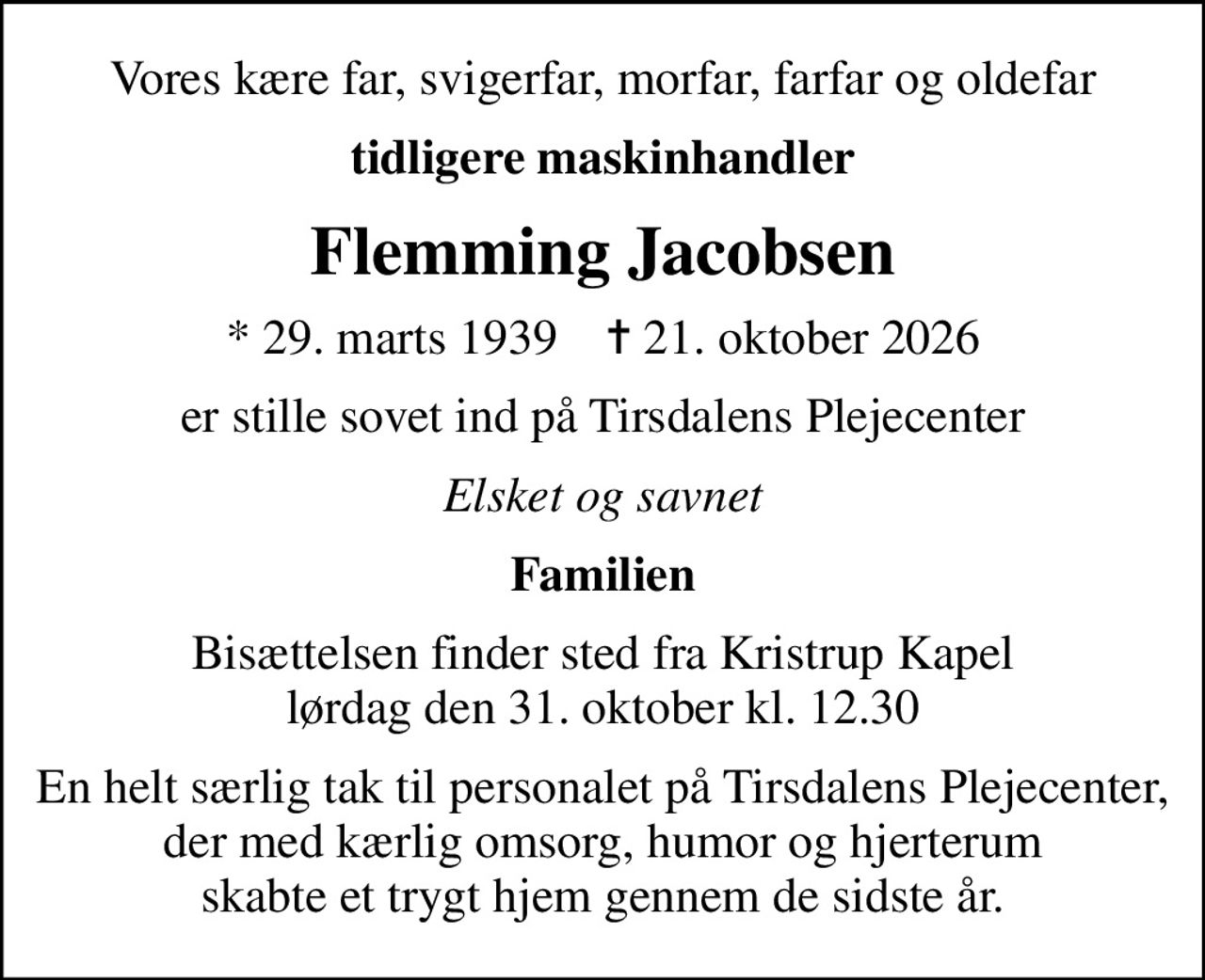 Vores kære far, svigerfar, morfar, farfar og oldefar
tidligere maskinhandler
Flemming Jacobsen
* 29. marts 1939    ✝ 21. oktober 2026
er stille sovet ind på Tirsdalens Plejecenter
Elsket og savnet
Familien
Bisættelsen finder sted fra Kristrup Kapel  lørdag den 31. oktober kl. 12.30 
En helt særlig tak til personalet på Tirsdalens Plejecenter, der med kærlig omsorg, humor og hjerterum skabte et trygt hjem gennem de sidste år.
