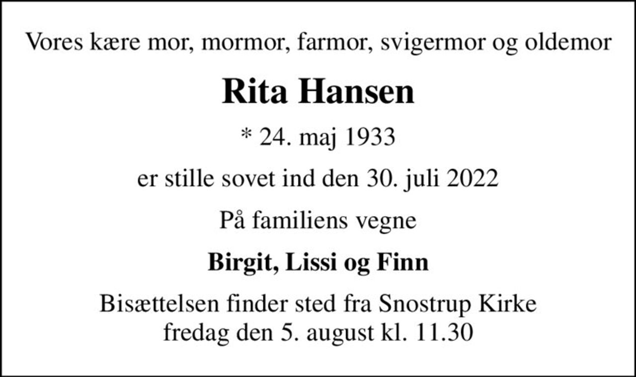 Vores kære mor, mormor, farmor, svigermor og oldemor
Rita Hansen
* 24. maj 1933
er stille sovet ind den 30. juli 2022
På familiens vegne
Birgit, Lissi og Finn
Bisættelsen finder sted fra Snostrup Kirke  fredag den 5. august kl. 11.30
