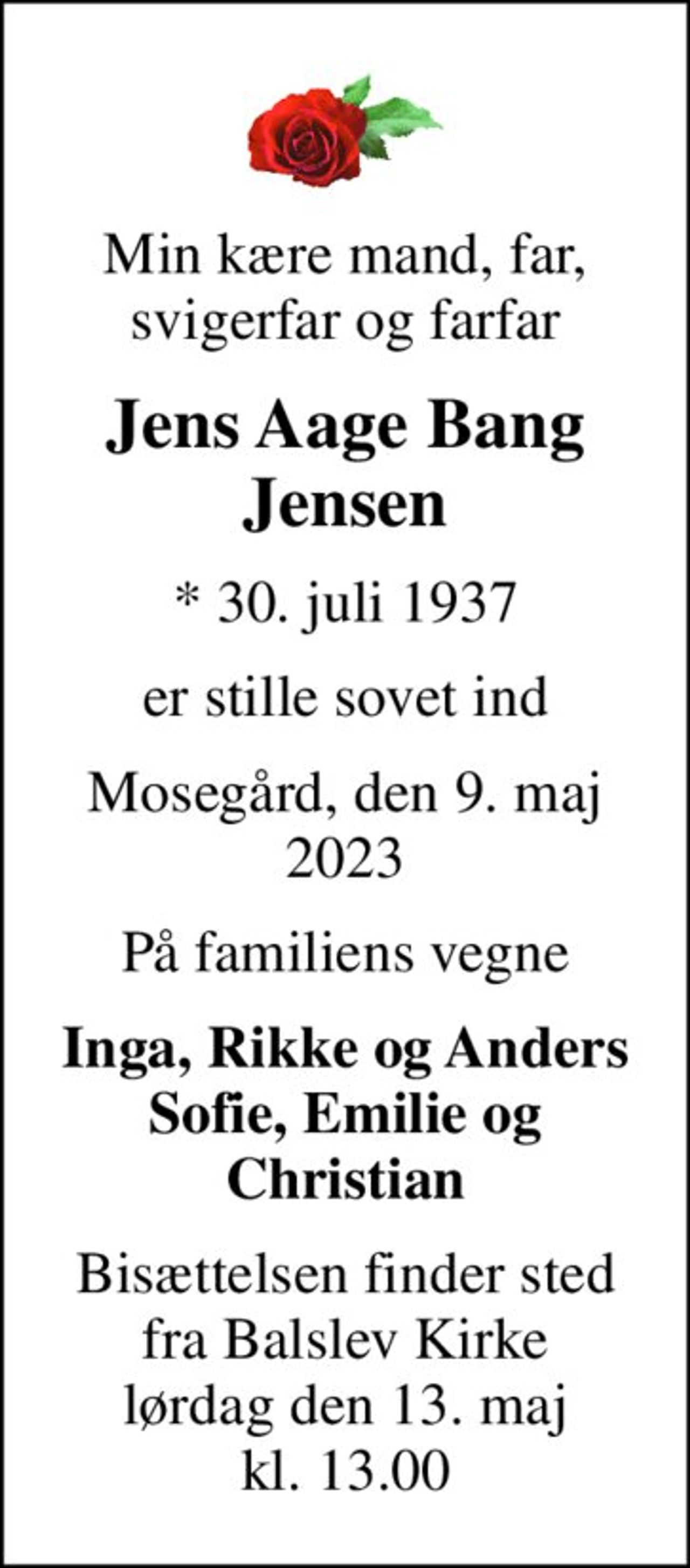 Min kære mand, far, svigerfar og farfar
Jens Aage Bang Jensen
* 30. juli 1937
er stille sovet ind
Mosegård, den 9. maj 2023
På familiens vegne
Inga, Rikke og Anders Sofie, Emilie og Christian
Bisættelsen finder sted fra Balslev Kirke lørdag den 13. maj kl. 13.00
