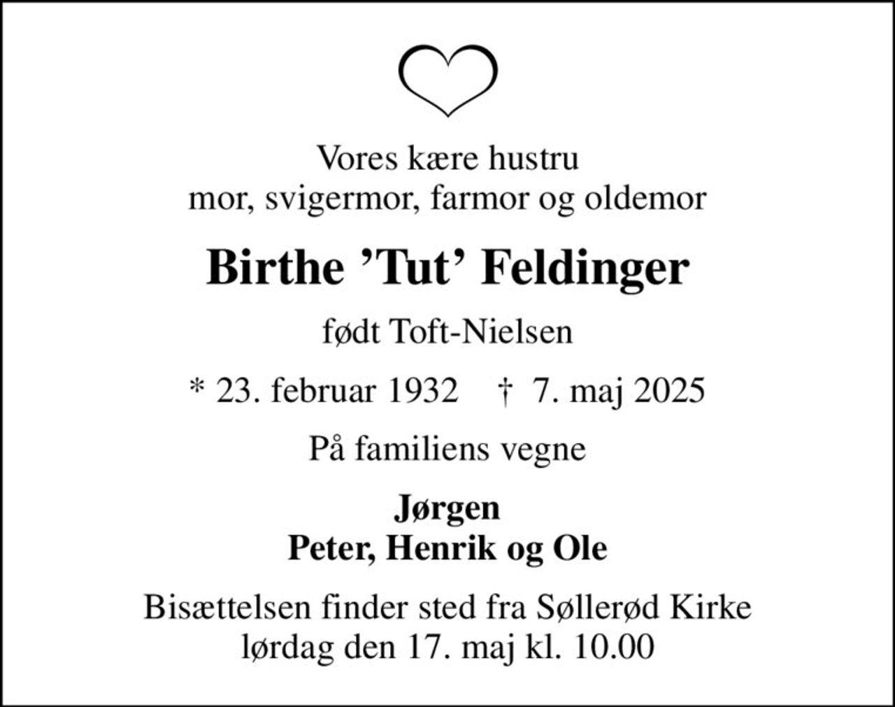 Vores kære hustru mor, svigermor, farmor og oldemor
Birthe Tut Feldinger
født Toft-Nielsen
* 23. februar 1932    ✝ 7. maj 2025
På familiens vegne
Jørgen Peter, Henrik og Ole
Bisættelsen finder sted fra Søllerød Kirke  lørdag den 17. maj kl. 10.00