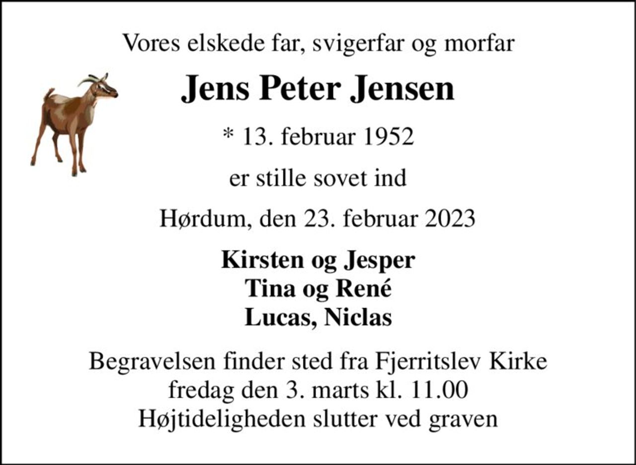Vores elskede far, svigerfar og morfar 
Jens Peter Jensen 
* 13. februar 1952 
er stille sovet ind 
Hørdum, den 23. februar 2023 
Kirsten og Jesper Tina og René Lucas, Niclas 
Begravelsen finder sted fra Fjerritslev Kirke fredag den 3. marts kl. 11.00 Højtideligheden slutter ved graven