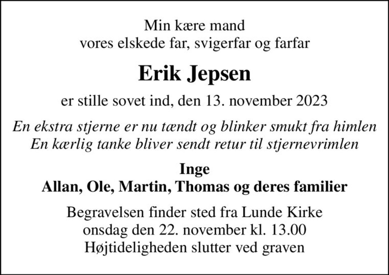 Min kære mand vores elskede far, svigerfar og farfar
Erik Jepsen
er stille sovet ind, den 13. november 2023
En ekstra stjerne er nu tændt og blinker smukt fra himlen En kærlig tanke bliver sendt retur til stjernevrimlen
Inge Allan, Ole, Martin, Thomas og deres familier
Begravelsen finder sted fra Lunde Kirke  onsdag den 22. november kl. 13.00  Højtideligheden slutter ved graven