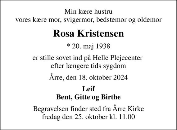 Min kære hustru vores kære mor, svigermor, bedstemor og oldemor
Rosa Kristensen
* 20. maj 1938
er stille sovet ind på Helle Plejecenter  efter længere tids sygdom
Årre, den 18. oktober 2024
Leif Bent, Gitte og Birthe
Begravelsen finder sted fra Årre Kirke  fredag den 25. oktober kl. 11.00