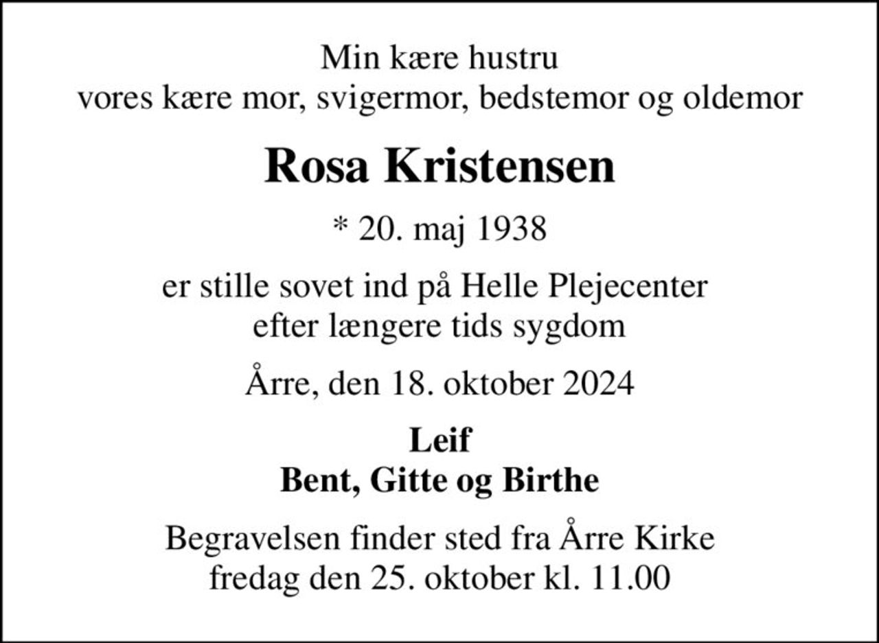 Min kære hustru vores kære mor, svigermor, bedstemor og oldemor
Rosa Kristensen
* 20. maj 1938
er stille sovet ind på Helle Plejecenter  efter længere tids sygdom
Årre, den 18. oktober 2024
Leif Bent, Gitte og Birthe
Begravelsen finder sted fra Årre Kirke  fredag den 25. oktober kl. 11.00