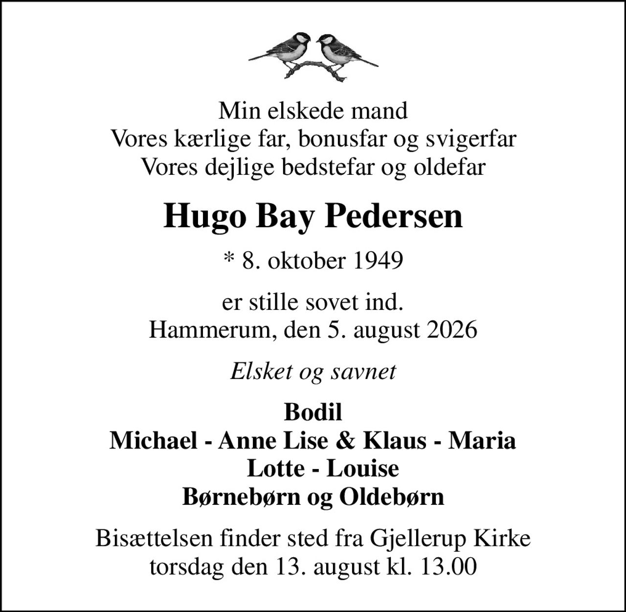 Min elskede mand Vores kærlige far, bonusfar og svigerfar Vores dejlige bedstefar og oldefar
Hugo Bay Pedersen
* 8. oktober 1949
er stille sovet ind. Hammerum, den 5. august 2026
Elsket og savnet
Bodil Michael - Anne Lise & Klaus - Maria    Lotte - Louise Børnebørn og Oldebørn
Bisættelsen finder sted fra Gjellerup Kirke  torsdag den 13. august kl. 13.00