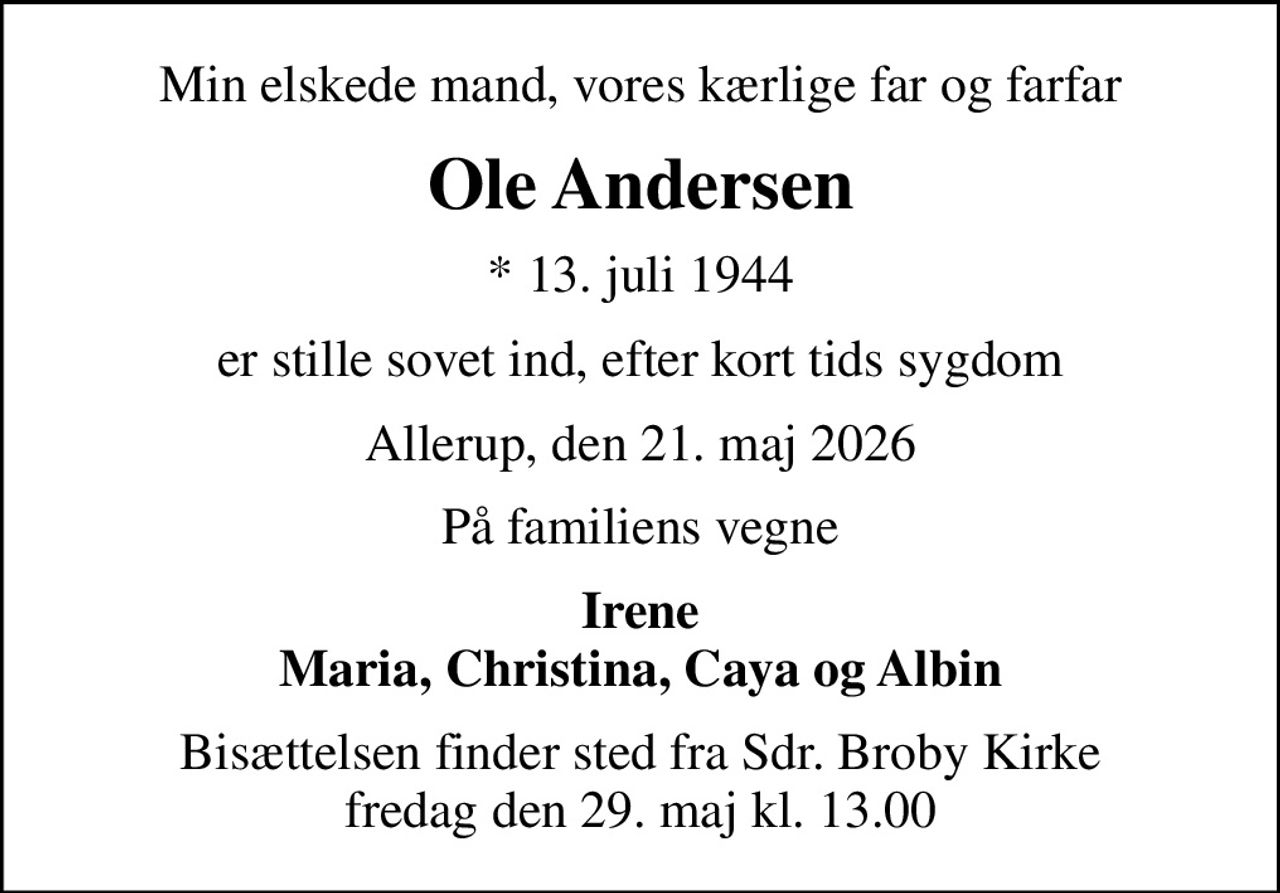 Min elskede mand, vores kærlige far og farfar
Ole Andersen
* 13. juli 1944
er stille sovet ind, efter kort tids sygdom
Allerup, den 21. maj 2026
På familiens vegne
Irene Maria, Christina, Caya og Albin
Bisættelsen finder sted fra Sdr. Broby Kirke  fredag den 29. maj kl. 13.00