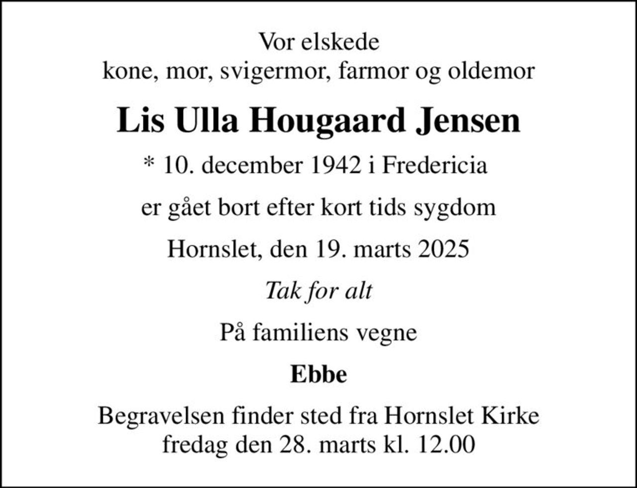 Vor elskede kone, mor, svigermor, farmor og oldemor
Lis Ulla Hougaard Jensen
* 10. december 1942 i Fredericia 
er gået bort efter kort tids sygdom
Hornslet, den 19. marts 2025
Tak for alt
På familiens vegne
Ebbe
Begravelsen finder sted fra Hornslet Kirke  fredag den 28. marts kl. 12.00