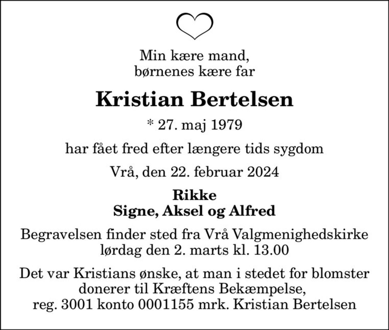 Min kære mand, børnenes kære far
Kristian Bertelsen
* 27. maj 1979
har fået fred efter længere tids sygdom
Vrå, den 22. februar 2024
Rikke Signe, Aksel og Alfred
Begravelsen finder sted fra Vrå Valgmenighedskirke  lørdag den 2. marts kl. 13.00 
Det var Kristians ønske, at man i stedet for blomster donerer til Kræftens Bekæmpelse,  reg. 3001 konto 0001155 mrk. Kristian Bertelsen
