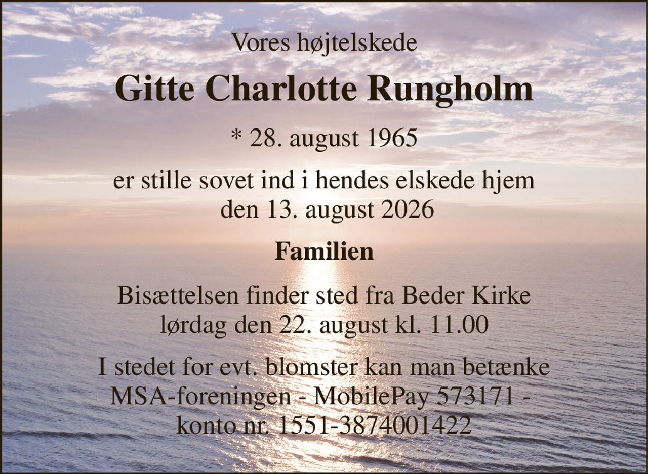 Vores højtelskede 
Gitte Charlotte Rungholm 
*​ 28. august 1965 
er stille sovet ind i hendes elskede hjem  den 13. august 2026 
Familien 
Bisættelsen​ finder sted fra Beder Kirke​ lørdag den 22. august​ kl. 11.00 
I stedet for evt. blomster kan man betænke MSA-foreningen - MobilePay 573171 -  konto nr. 1551-3874001422