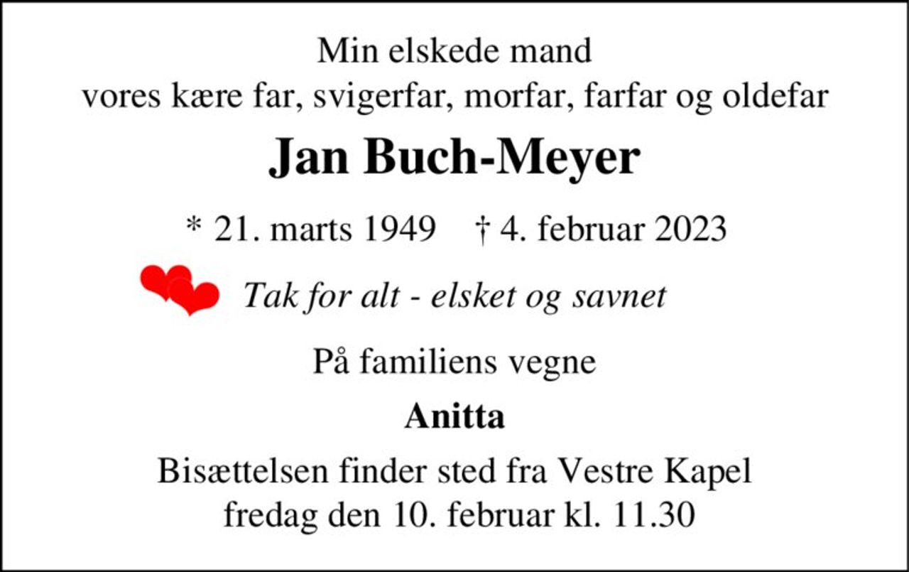 Min elskede mand vores kære far, svigerfar, morfar, farfar og oldefar
Jan Buch-Meyer
* 21. marts 1949    ✝ 4. februar 2023
Tak for alt - elsket og savnet
På familiens vegne
Anitta
Bisættelsen finder sted fra Vestre Kirkegårds Kapel  fredag den 10. februar kl. 11.30