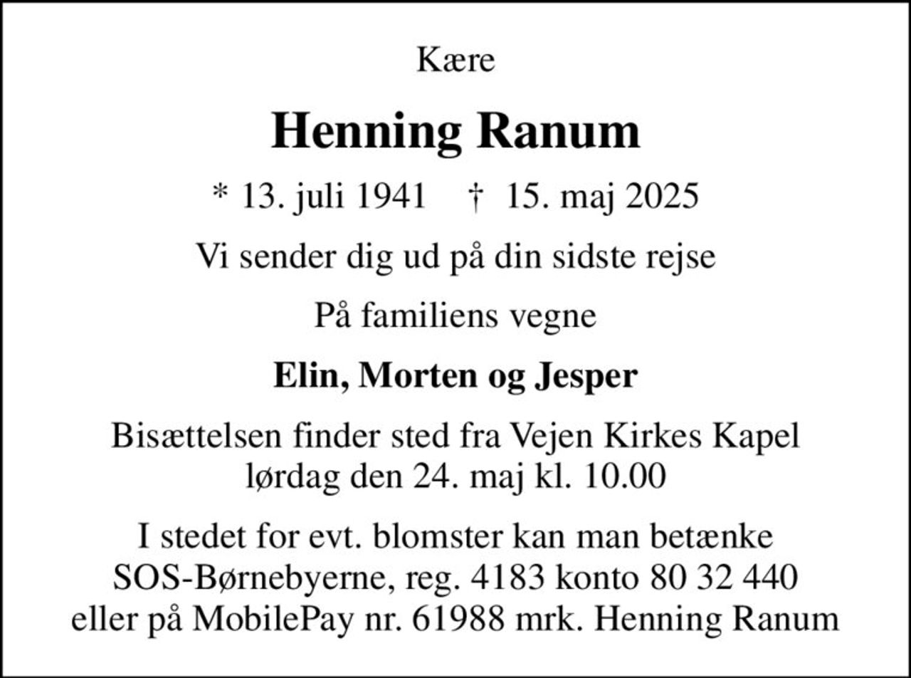 Kære
Henning Ranum
* 13. juli 1941    ✝ 15. maj 2025
Vi sender dig ud på din sidste rejse
På familiens vegne
Elin, Morten og Jesper
Bisættelsen finder sted fra Vejen Kirkes Kapel  lørdag den 24. maj kl. 10.00 
I stedet for evt. blomster kan man betænke SOS-Børnebyerne, reg. 4183 konto 80 32 440 eller på MobilePay nr. 61988 mrk. Henning Ranum