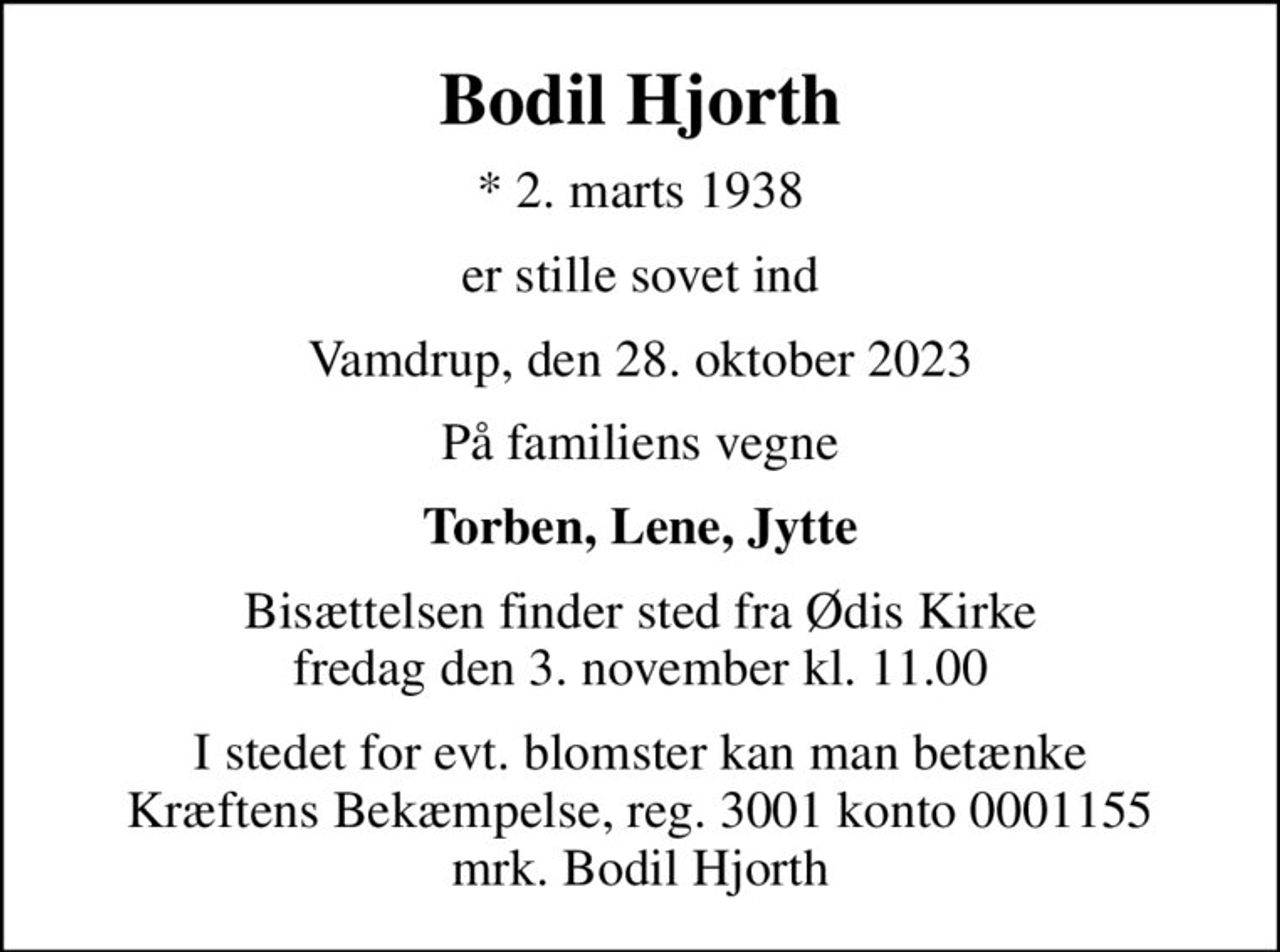 Bodil Hjorth
* 2. marts 1938
er stille sovet ind
Vamdrup, den 28. oktober 2023
På familiens vegne
Torben, Lene, Jytte
Bisættelsen finder sted fra Ødis Kirke  fredag den 3. november kl. 11.00 
I stedet for evt. blomster kan man betænke
					Kræftens Bekæmpelse reg.3001konto0001155mrk. Bodil
					Hjorth