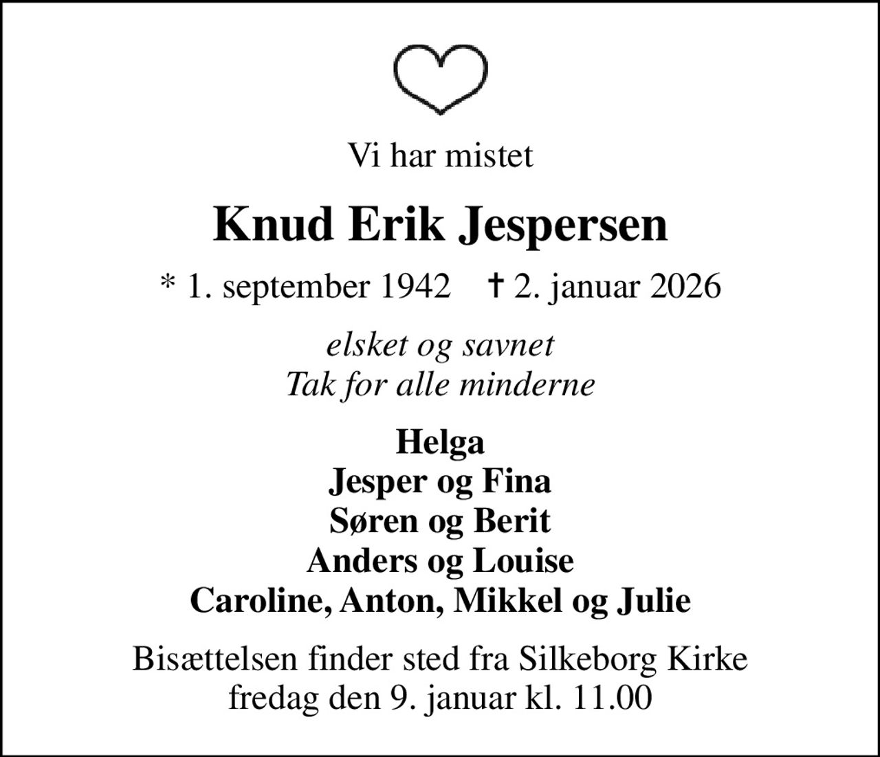 Vi har mistet
Knud Erik Jespersen
* 1. september 1942    ✝ 2. januar 2026
elsket og savnet Tak for alle minderne
Helga Jesper og Fina Søren og Berit Anders og Louise Caroline, Anton, Mikkel og Julie
Bisættelsen finder sted fra Silkeborg Kirke  fredag den 9. januar kl. 11.00
