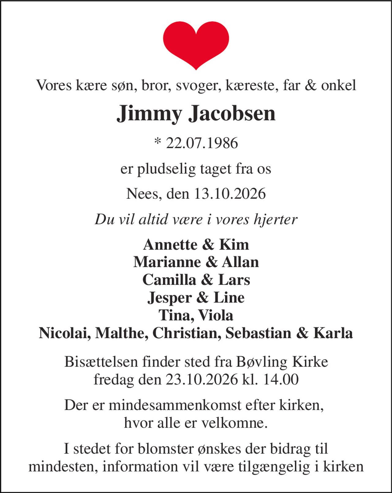 Vores kære søn, bror, svoger, kæreste, far & onkel 
Jimmy Jacobsen 
* 22.07.1986 
er pludselig taget fra os 
Nees, den 13.10.2026 
Du vil altid være i vores hjerter 
Annette & Kim Marianne & Allan Camilla & Lars Jesper & Line Tina, Viola Nicolai, Malthe, Christian, Sebastian & Karla 
Bisættelsen finder sted fra Bøvling Kirke fredag den 23.10.2026 kl. 14.00 
Der er mindesammenkomst efter kirken,  hvor alle er velkomne. 
I stedet for blomster ønskes der bidrag til mindesten, information vil være tilgængelig i kirken