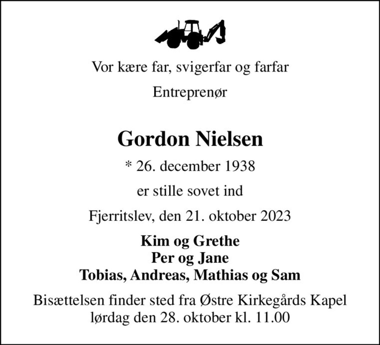 Vor kære far, svigerfar og farfar
Entreprenør 
Gordon Nielsen
* 26. december 1938
er stille sovet ind
Fjerritslev, den 21. oktober 2023
Kim og Grethe Per og Jane Tobias, Andreas, Mathias og Sam
Bisættelsen finder sted fra Østre Kirkegårds Kapel  lørdag den 28. oktober kl. 11.00