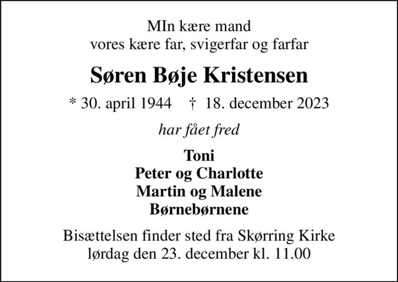 MIn kære mand vores kære far, svigerfar og farfar
Søren Bøje Kristensen
* 30. april 1944    ✝ 18. december 2023
har fået fred
Toni Peter og Charlotte Martin og Malene Børnebørnene
Bisættelsen finder sted fra Skørring Kirke  lørdag den 23. december kl. 11.00